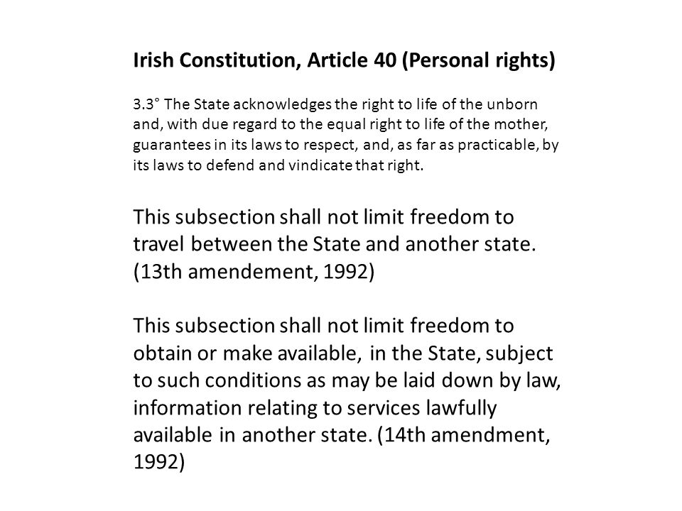 Irish Constitution, Article 40 (Personal rights) 3.3° The State acknowledges the right to life of the unborn and, with due regard to the equal right to life of the mother, guarantees in its laws to respect, and, as far as practicable, by its laws to defend and vindicate that right.