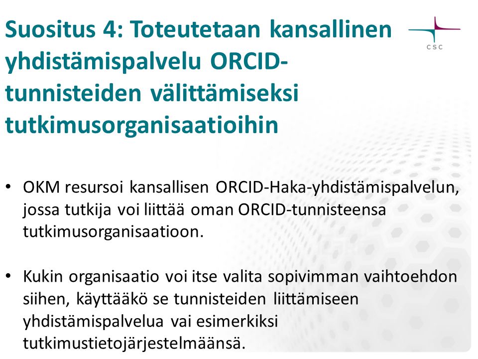 Suositus 4: Toteutetaan kansallinen yhdistämispalvelu ORCID- tunnisteiden välittämiseksi tutkimusorganisaatioihin OKM resursoi kansallisen ORCID-Haka-yhdistämispalvelun, jossa tutkija voi liittää oman ORCID-tunnisteensa tutkimusorganisaatioon.