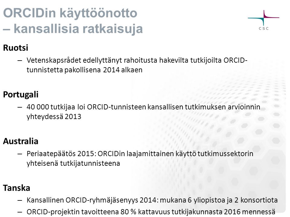 ORCIDin käyttöönotto – kansallisia ratkaisuja Ruotsi – Vetenskapsrådet edellyttänyt rahoitusta hakevilta tutkijoilta ORCID- tunnistetta pakollisena 2014 alkaen Portugali – tutkijaa loi ORCID-tunnisteen kansallisen tutkimuksen arvioinnin yhteydessä 2013 Australia – Periaatepäätös 2015: ORCIDin laajamittainen käyttö tutkimussektorin yhteisenä tutkijatunnisteena Tanska – Kansallinen ORCID-ryhmäjäsenyys 2014: mukana 6 yliopistoa ja 2 konsortiota – ORCID-projektin tavoitteena 80 % kattavuus tutkijakunnasta 2016 mennessä