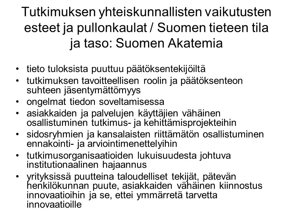 Tutkimuksen yhteiskunnallisten vaikutusten esteet ja pullonkaulat / Suomen tieteen tila ja taso: Suomen Akatemia tieto tuloksista puuttuu päätöksentekijöiltä tutkimuksen tavoitteellisen roolin ja päätöksenteon suhteen jäsentymättömyys ongelmat tiedon soveltamisessa asiakkaiden ja palvelujen käyttäjien vähäinen osallistuminen tutkimus- ja kehittämisprojekteihin sidosryhmien ja kansalaisten riittämätön osallistuminen ennakointi- ja arviointimenettelyihin tutkimusorganisaatioiden lukuisuudesta johtuva institutionaalinen hajaannus yrityksissä puutteina taloudelliset tekijät, pätevän henkilökunnan puute, asiakkaiden vähäinen kiinnostus innovaatioihin ja se, ettei ymmärretä tarvetta innovaatioille