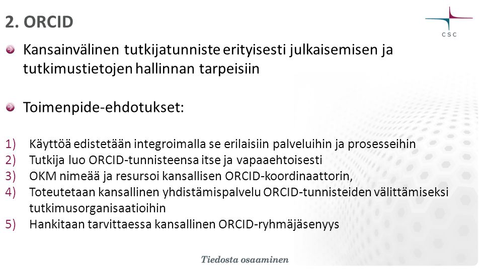 Kansainvälinen tutkijatunniste erityisesti julkaisemisen ja tutkimustietojen hallinnan tarpeisiin Toimenpide-ehdotukset: 1)Käyttöä edistetään integroimalla se erilaisiin palveluihin ja prosesseihin 2)Tutkija luo ORCID-tunnisteensa itse ja vapaaehtoisesti 3)OKM nimeää ja resursoi kansallisen ORCID-koordinaattorin, 4)Toteutetaan kansallinen yhdistämispalvelu ORCID-tunnisteiden välittämiseksi tutkimusorganisaatioihin 5)Hankitaan tarvittaessa kansallinen ORCID-ryhmäjäsenyys 2.