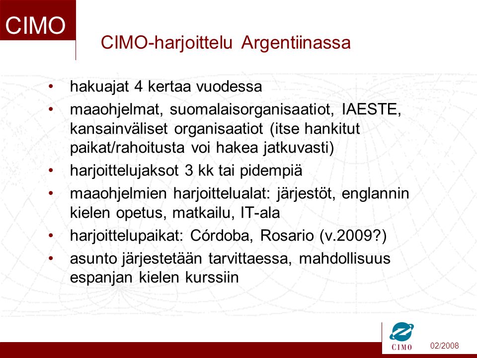 02/2008 CIMO CIMO-harjoittelu Argentiinassa hakuajat 4 kertaa vuodessa maaohjelmat, suomalaisorganisaatiot, IAESTE, kansainväliset organisaatiot (itse hankitut paikat/rahoitusta voi hakea jatkuvasti) harjoittelujaksot 3 kk tai pidempiä maaohjelmien harjoittelualat: järjestöt, englannin kielen opetus, matkailu, IT-ala harjoittelupaikat: Córdoba, Rosario (v.2009 ) asunto järjestetään tarvittaessa, mahdollisuus espanjan kielen kurssiin