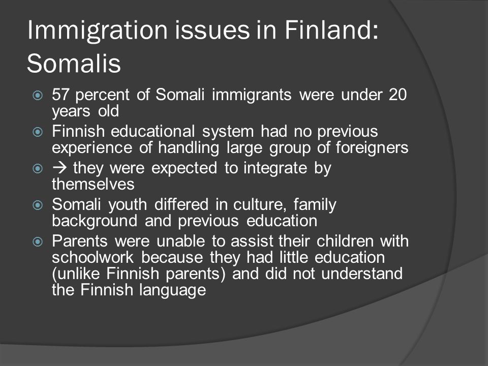Immigration issues in Finland: Somalis  57 percent of Somali immigrants were under 20 years old  Finnish educational system had no previous experience of handling large group of foreigners   they were expected to integrate by themselves  Somali youth differed in culture, family background and previous education  Parents were unable to assist their children with schoolwork because they had little education (unlike Finnish parents) and did not understand the Finnish language