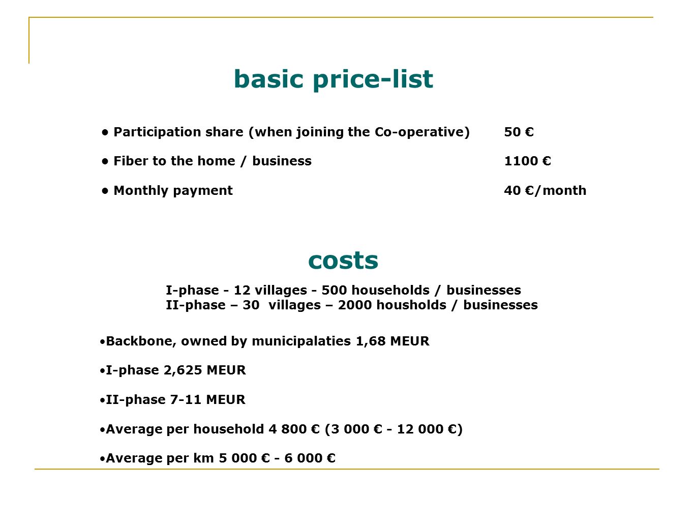 Backbone, owned by municipalaties 1,68 MEUR I-phase 2,625 MEUR II-phase 7-11 MEUR Average per household € (3 000 € €) Average per km € € Backbone, owned by municipalaties 1,68 MEUR I-phase 2,625 MEUR II-phase 7-11 MEUR Average per household € (3 000 € €) Average per km € € costs Participation share (when joining the Co-operative) Fiber to the home / business Monthly payment Participation share (when joining the Co-operative) Fiber to the home / business Monthly payment basic price-list 50 € 1100 € 40 €/month 50 € 1100 € 40 €/month I-phase - 12 villages households / businesses II-phase – 30 villages – 2000 housholds / businesses I-phase - 12 villages households / businesses II-phase – 30 villages – 2000 housholds / businesses