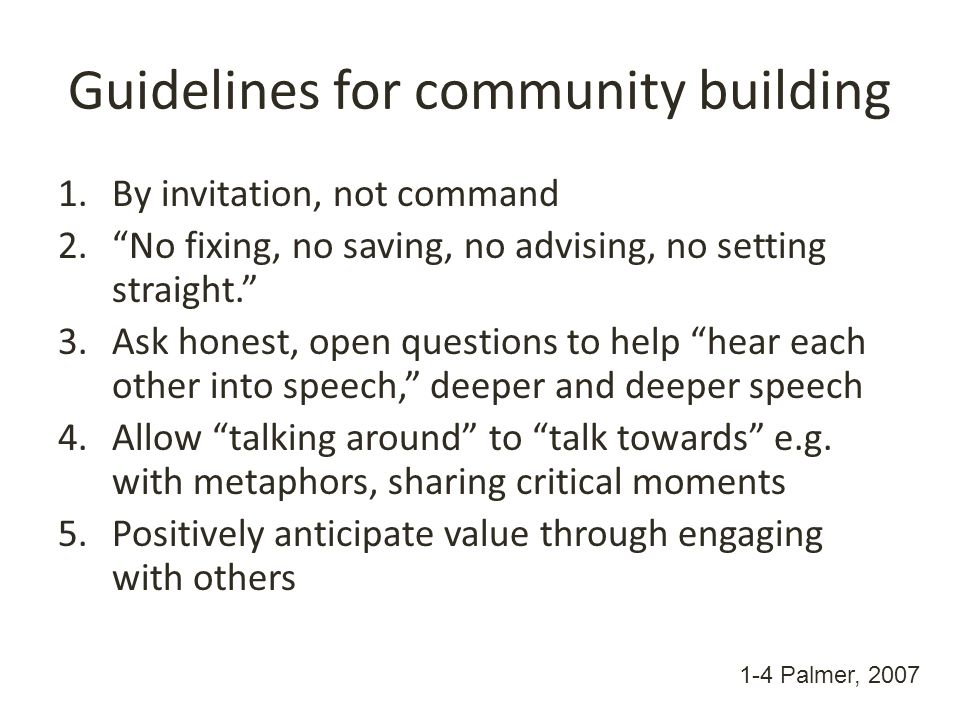 Guidelines for community building 1.By invitation, not command 2. No fixing, no saving, no advising, no setting straight. 3.Ask honest, open questions to help hear each other into speech, deeper and deeper speech 4.Allow talking around to talk towards e.g.