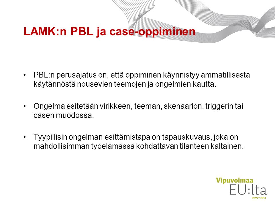 LAMK:n PBL ja case-oppiminen PBL:n perusajatus on, että oppiminen käynnistyy ammatillisesta käytännöstä nousevien teemojen ja ongelmien kautta.