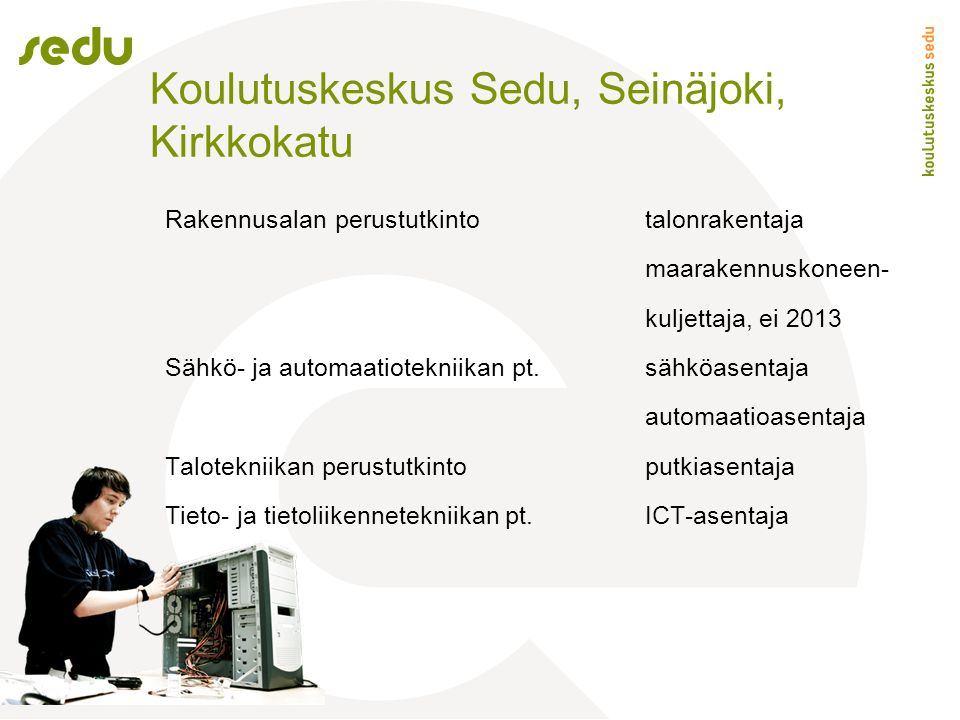 Koulutuskeskus Sedu, Seinäjoki, Kirkkokatu Rakennusalan perustutkintotalonrakentaja maarakennuskoneen- kuljettaja, ei 2013 Sähkö- ja automaatiotekniikan pt.sähköasentaja automaatioasentaja Talotekniikan perustutkinto putkiasentaja Tieto- ja tietoliikennetekniikan pt.