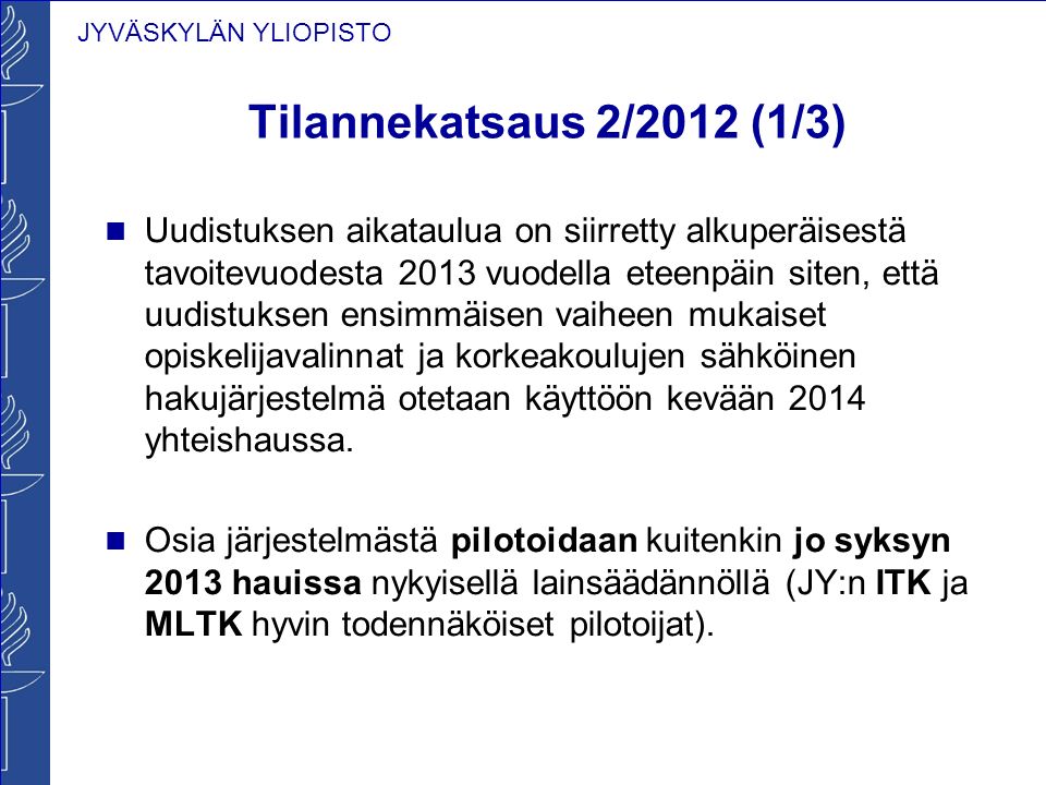 JYVÄSKYLÄN YLIOPISTO Tilannekatsaus 2/2012 (1/3) Uudistuksen aikataulua on siirretty alkuperäisestä tavoitevuodesta 2013 vuodella eteenpäin siten, että uudistuksen ensimmäisen vaiheen mukaiset opiskelijavalinnat ja korkeakoulujen sähköinen hakujärjestelmä otetaan käyttöön kevään 2014 yhteishaussa.