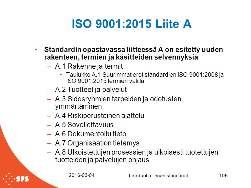 ISO 9001:2015 Liite A Standardin opastavassa liitteessä A on esitetty uuden rakenteen, termien ja käsitteiden selvennyksiä –A.1 Rakenne ja termit Taulukko A.1 Suurimmat erot standardien ISO 9001:2008 ja ISO 9001:2015 termien välillä –A.2 Tuotteet ja palvelut –A.3 Sidosryhmien tarpeiden ja odotusten ymmärtäminen –A.4 Riskiperusteinen ajattelu –A.5 Sovellettavuus –A.6 Dokumentoitu tieto –A.7 Organisaation tietämys –A.8 Ulkoistettujen prosessien ja ulkoisesti tuotettujen tuotteiden ja palvelujen ohjaus Laadunhallinnan standardit.105