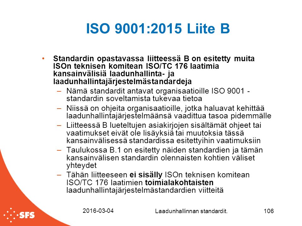 ISO 9001:2015 Liite B Standardin opastavassa liitteessä B on esitetty muita ISOn teknisen komitean ISO/TC 176 laatimia kansainvälisiä laadunhallinta- ja laadunhallintajärjestelmästandardeja –Nämä standardit antavat organisaatioille ISO standardin soveltamista tukevaa tietoa –Niissä on ohjeita organisaatioille, jotka haluavat kehittää laadunhallintajärjestelmäänsä vaadittua tasoa pidemmälle –Liitteessä B lueteltujen asiakirjojen sisältämät ohjeet tai vaatimukset eivät ole lisäyksiä tai muutoksia tässä kansainvälisessä standardissa esitettyihin vaatimuksiin –Taulukossa B.1 on esitetty näiden standardien ja tämän kansainvälisen standardin olennaisten kohtien väliset yhteydet –Tähän liitteeseen ei sisälly ISOn teknisen komitean ISO/TC 176 laatimien toimialakohtaisten laadunhallintajärjestelmästandardien viitteitä Laadunhallinnan standardit.106