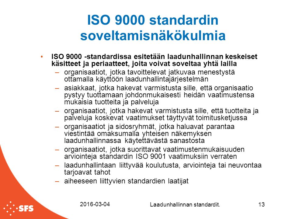 ISO 9000 standardin soveltamisnäkökulmia ISO standardissa esitetään laadunhallinnan keskeiset käsitteet ja periaatteet, joita voivat soveltaa yhtä lailla –organisaatiot, jotka tavoittelevat jatkuvaa menestystä ottamalla käyttöön laadunhallintajärjestelmän –asiakkaat, jotka hakevat varmistusta sille, että organisaatio pystyy tuottamaan johdonmukaisesti heidän vaatimustensa mukaisia tuotteita ja palveluja –organisaatiot, jotka hakevat varmistusta sille, että tuotteita ja palveluja koskevat vaatimukset täyttyvät toimitusketjussa –organisaatiot ja sidosryhmät, jotka haluavat parantaa viestintää omaksumalla yhteisen näkemyksen laadunhallinnassa käytettävästä sanastosta –organisaatiot, jotka suorittavat vaatimustenmukaisuuden arviointeja standardin ISO 9001 vaatimuksiin verraten –laadunhallintaan liittyvää koulutusta, arviointeja tai neuvontaa tarjoavat tahot –aiheeseen liittyvien standardien laatijat Laadunhallinnan standardit.13