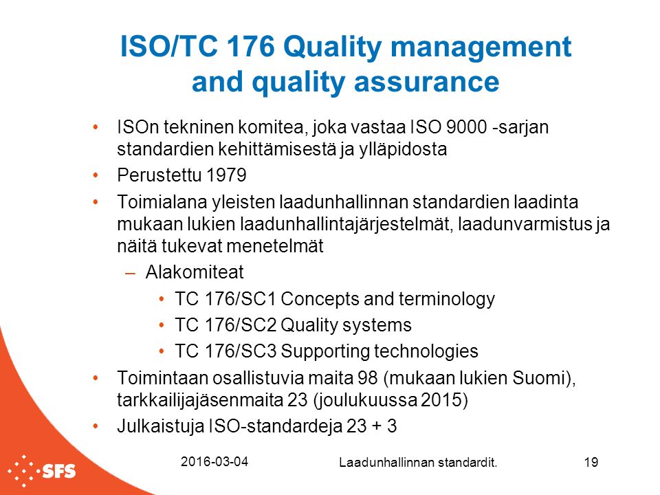 ISO/TC 176 Quality management and quality assurance ISOn tekninen komitea, joka vastaa ISO sarjan standardien kehittämisestä ja ylläpidosta Perustettu 1979 Toimialana yleisten laadunhallinnan standardien laadinta mukaan lukien laadunhallintajärjestelmät, laadunvarmistus ja näitä tukevat menetelmät –Alakomiteat TC 176/SC1 Concepts and terminology TC 176/SC2 Quality systems TC 176/SC3 Supporting technologies Toimintaan osallistuvia maita 98 (mukaan lukien Suomi), tarkkailijajäsenmaita 23 (joulukuussa 2015) Julkaistuja ISO-standardeja Laadunhallinnan standardit.19