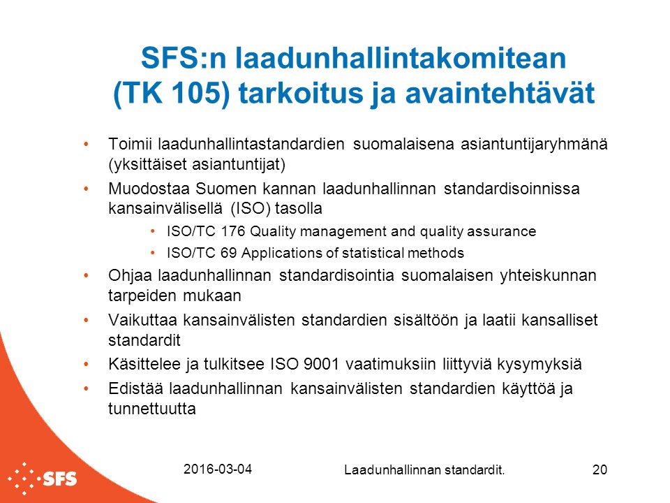 SFS:n laadunhallintakomitean (TK 105) tarkoitus ja avaintehtävät Toimii laadunhallintastandardien suomalaisena asiantuntijaryhmänä (yksittäiset asiantuntijat) Muodostaa Suomen kannan laadunhallinnan standardisoinnissa kansainvälisellä (ISO) tasolla ISO/TC 176 Quality management and quality assurance ISO/TC 69 Applications of statistical methods Ohjaa laadunhallinnan standardisointia suomalaisen yhteiskunnan tarpeiden mukaan Vaikuttaa kansainvälisten standardien sisältöön ja laatii kansalliset standardit Käsittelee ja tulkitsee ISO 9001 vaatimuksiin liittyviä kysymyksiä Edistää laadunhallinnan kansainvälisten standardien käyttöä ja tunnettuutta Laadunhallinnan standardit.20