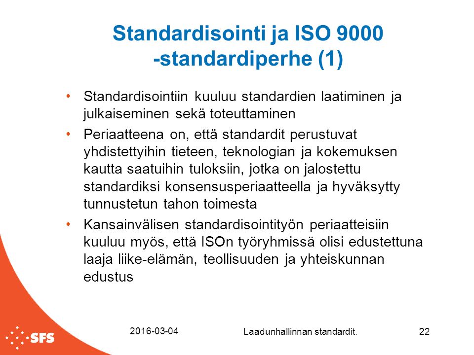 Standardisointi ja ISO standardiperhe (1) Standardisointiin kuuluu standardien laatiminen ja julkaiseminen sekä toteuttaminen Periaatteena on, että standardit perustuvat yhdistettyihin tieteen, teknologian ja kokemuksen kautta saatuihin tuloksiin, jotka on jalostettu standardiksi konsensusperiaatteella ja hyväksytty tunnustetun tahon toimesta Kansainvälisen standardisointityön periaatteisiin kuuluu myös, että ISOn työryhmissä olisi edustettuna laaja liike-elämän, teollisuuden ja yhteiskunnan edustus Laadunhallinnan standardit.22