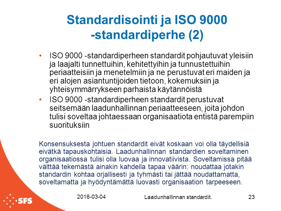 Standardisointi ja ISO standardiperhe (2) ISO standardiperheen standardit pohjautuvat yleisiin ja laajalti tunnettuihin, kehitettyihin ja tunnustettuihin periaatteisiin ja menetelmiin ja ne perustuvat eri maiden ja eri alojen asiantuntijoiden tietoon, kokemuksiin ja yhteisymmärrykseen parhaista käytännöistä ISO standardiperheen standardit perustuvat seitsemään laadunhallinnan periaatteeseen, joita johdon tulisi soveltaa johtaessaan organisaatiota entistä parempiin suorituksiin Konsensuksesta johtuen standardit eivät koskaan voi olla täydellisiä eivätkä tapauskohtaisia.