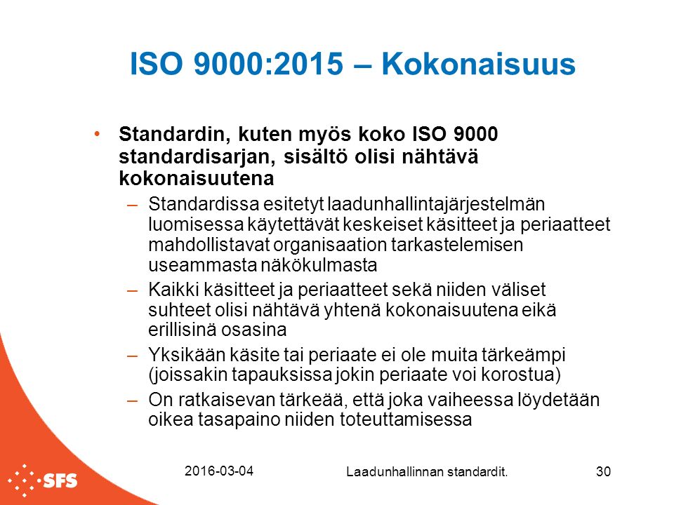ISO 9000:2015 – Kokonaisuus Standardin, kuten myös koko ISO 9000 standardisarjan, sisältö olisi nähtävä kokonaisuutena –Standardissa esitetyt laadunhallintajärjestelmän luomisessa käytettävät keskeiset käsitteet ja periaatteet mahdollistavat organisaation tarkastelemisen useammasta näkökulmasta –Kaikki käsitteet ja periaatteet sekä niiden väliset suhteet olisi nähtävä yhtenä kokonaisuutena eikä erillisinä osasina –Yksikään käsite tai periaate ei ole muita tärkeämpi (joissakin tapauksissa jokin periaate voi korostua) –On ratkaisevan tärkeää, että joka vaiheessa löydetään oikea tasapaino niiden toteuttamisessa Laadunhallinnan standardit.30