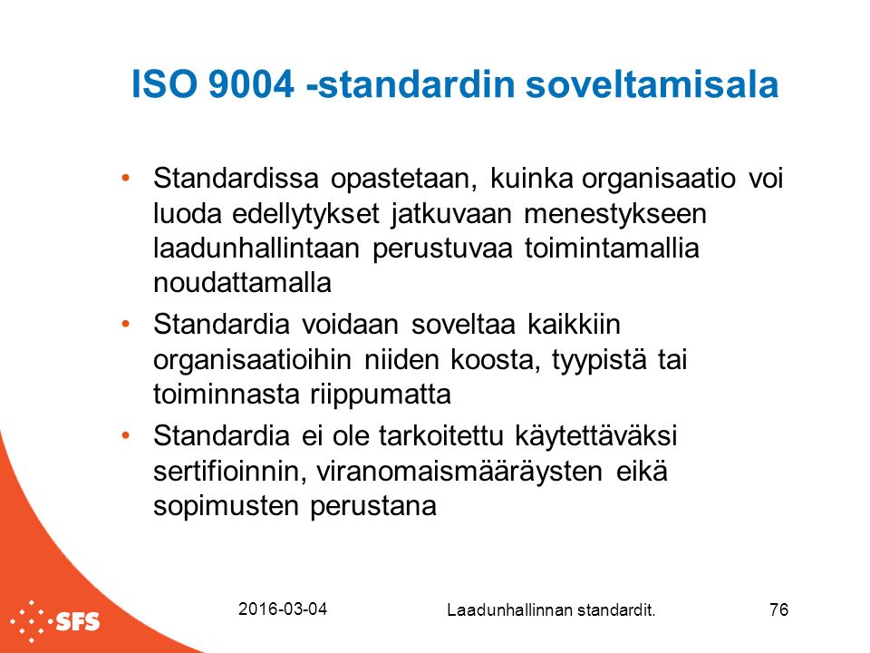 ISO standardin soveltamisala Standardissa opastetaan, kuinka organisaatio voi luoda edellytykset jatkuvaan menestykseen laadunhallintaan perustuvaa toimintamallia noudattamalla Standardia voidaan soveltaa kaikkiin organisaatioihin niiden koosta, tyypistä tai toiminnasta riippumatta Standardia ei ole tarkoitettu käytettäväksi sertifioinnin, viranomaismääräysten eikä sopimusten perustana Laadunhallinnan standardit.76