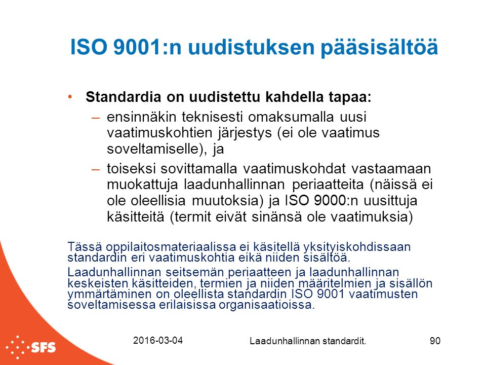 ISO 9001:n uudistuksen pääsisältöä Standardia on uudistettu kahdella tapaa: –ensinnäkin teknisesti omaksumalla uusi vaatimuskohtien järjestys (ei ole vaatimus soveltamiselle), ja –toiseksi sovittamalla vaatimuskohdat vastaamaan muokattuja laadunhallinnan periaatteita (näissä ei ole oleellisia muutoksia) ja ISO 9000:n uusittuja käsitteitä (termit eivät sinänsä ole vaatimuksia) Tässä oppilaitosmateriaalissa ei käsitellä yksityiskohdissaan standardin eri vaatimuskohtia eikä niiden sisältöä.