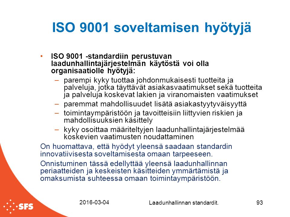 ISO 9001 soveltamisen hyötyjä ISO standardiin perustuvan laadunhallintajärjestelmän käytöstä voi olla organisaatiolle hyötyjä: –parempi kyky tuottaa johdonmukaisesti tuotteita ja palveluja, jotka täyttävät asiakasvaatimukset sekä tuotteita ja palveluja koskevat lakien ja viranomaisten vaatimukset –paremmat mahdollisuudet lisätä asiakastyytyväisyyttä –toimintaympäristöön ja tavoitteisiin liittyvien riskien ja mahdollisuuksien käsittely –kyky osoittaa määriteltyjen laadunhallintajärjestelmää koskevien vaatimusten noudattaminen On huomattava, että hyödyt yleensä saadaan standardin innovatiivisesta soveltamisesta omaan tarpeeseen.