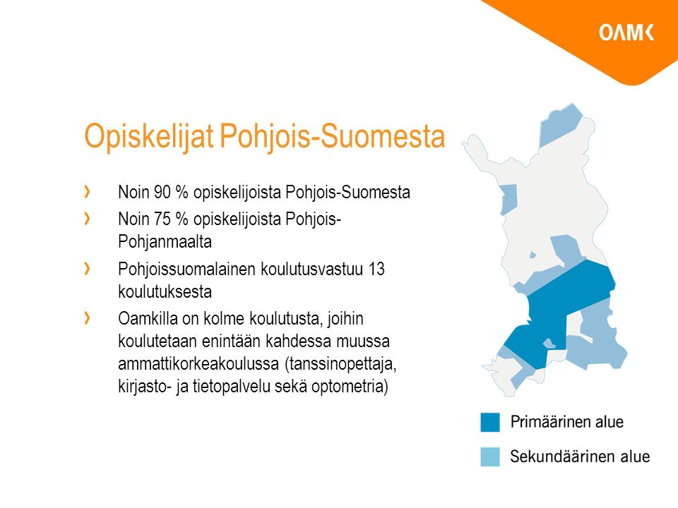 Opiskelijat Pohjois-Suomesta Noin 90 % opiskelijoista Pohjois-Suomesta Noin 75 % opiskelijoista Pohjois- Pohjanmaalta Pohjoissuomalainen koulutusvastuu 13 koulutuksesta Oamkilla on kolme koulutusta, joihin koulutetaan enintään kahdessa muussa ammattikorkeakoulussa (tanssinopettaja, kirjasto- ja tietopalvelu sekä optometria)