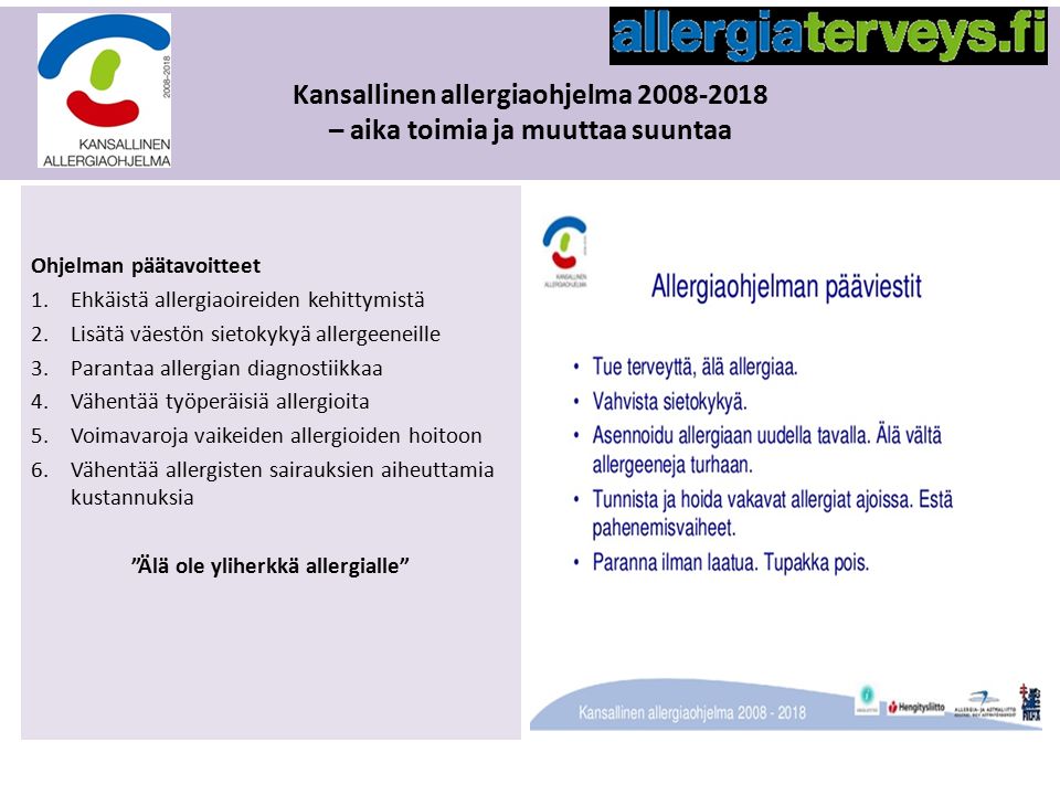 Kansallinen allergiaohjelma – aika toimia ja muuttaa suuntaa Ohjelman päätavoitteet 1.Ehkäistä allergiaoireiden kehittymistä 2.Lisätä väestön sietokykyä allergeeneille 3.Parantaa allergian diagnostiikkaa 4.Vähentää työperäisiä allergioita 5.Voimavaroja vaikeiden allergioiden hoitoon 6.Vähentää allergisten sairauksien aiheuttamia kustannuksia Älä ole yliherkkä allergialle