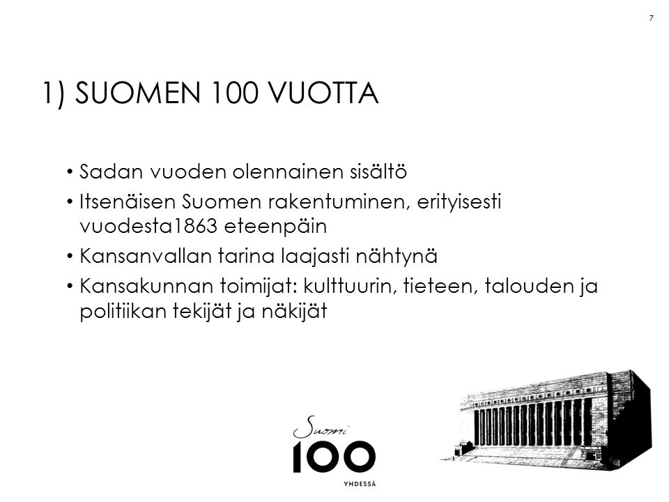 7 1) SUOMEN 100 VUOTTA Sadan vuoden olennainen sisältö Itsenäisen Suomen rakentuminen, erityisesti vuodesta1863 eteenpäin Kansanvallan tarina laajasti nähtynä Kansakunnan toimijat: kulttuurin, tieteen, talouden ja politiikan tekijät ja näkijät