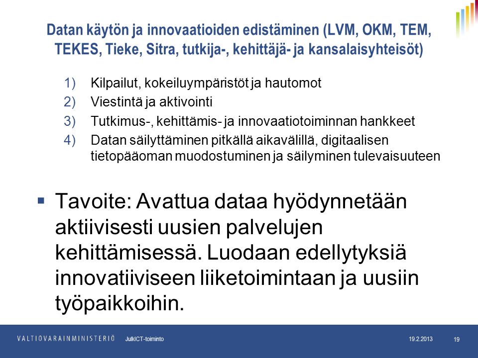 pp.kk.vvvv Osasto JulkICT-toiminto Datan käytön ja innovaatioiden edistäminen (LVM, OKM, TEM, TEKES, Tieke, Sitra, tutkija-, kehittäjä- ja kansalaisyhteisöt) 1)Kilpailut, kokeiluympäristöt ja hautomot 2)Viestintä ja aktivointi 3)Tutkimus-, kehittämis- ja innovaatiotoiminnan hankkeet 4)Datan säilyttäminen pitkällä aikavälillä, digitaalisen tietopääoman muodostuminen ja säilyminen tulevaisuuteen  Tavoite: Avattua dataa hyödynnetään aktiivisesti uusien palvelujen kehittämisessä.