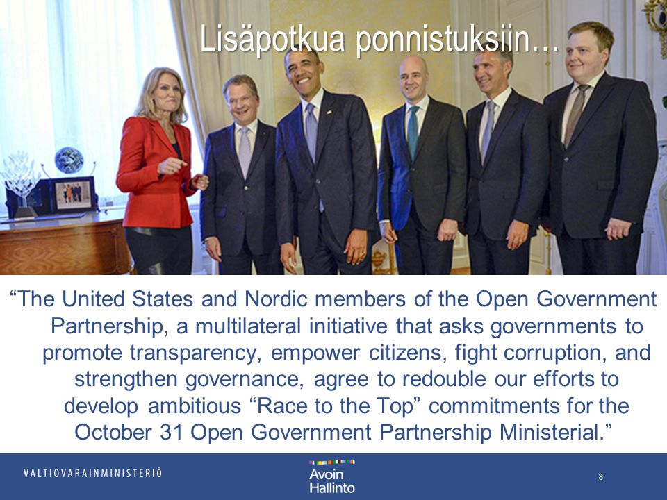 Lisäpotkua ponnistuksiin… The United States and Nordic members of the Open Government Partnership, a multilateral initiative that asks governments to promote transparency, empower citizens, fight corruption, and strengthen governance, agree to redouble our efforts to develop ambitious Race to the Top commitments for the October 31 Open Government Partnership Ministerial. 8