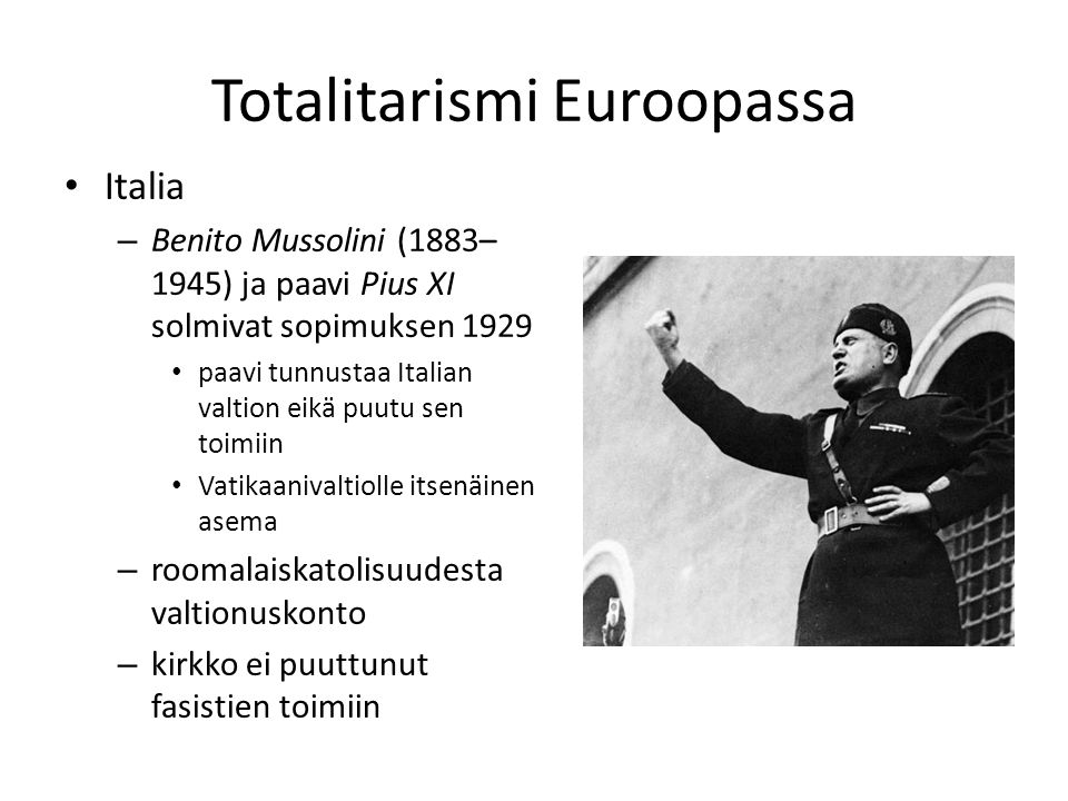 Totalitarismi Euroopassa Italia – Benito Mussolini (1883– 1945) ja paavi Pius XI solmivat sopimuksen 1929 paavi tunnustaa Italian valtion eikä puutu sen toimiin Vatikaanivaltiolle itsenäinen asema – roomalaiskatolisuudesta valtionuskonto – kirkko ei puuttunut fasistien toimiin