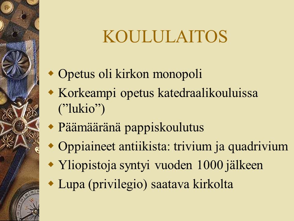 KOULULAITOS  Opetus oli kirkon monopoli  Korkeampi opetus katedraalikouluissa ( lukio )  Päämääränä pappiskoulutus  Oppiaineet antiikista: trivium ja quadrivium  Yliopistoja syntyi vuoden 1000 jälkeen  Lupa (privilegio) saatava kirkolta