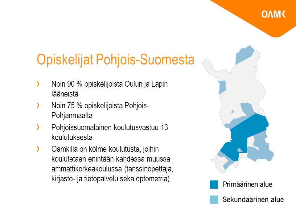 Opiskelijat Pohjois-Suomesta Noin 90 % opiskelijoista Oulun ja Lapin lääneistä Noin 75 % opiskelijoista Pohjois- Pohjanmaalta Pohjoissuomalainen koulutusvastuu 13 koulutuksesta Oamkilla on kolme koulutusta, joihin koulutetaan enintään kahdessa muussa ammattikorkeakoulussa (tanssinopettaja, kirjasto- ja tietopalvelu sekä optometria)