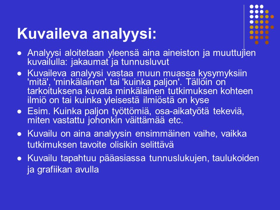 Kuvaileva analyysi: Analyysi aloitetaan yleensä aina aineiston ja muuttujien kuvailulla: jakaumat ja tunnusluvut Kuvaileva analyysi vastaa muun muassa kysymyksiin mitä , minkälainen tai kuinka paljon .