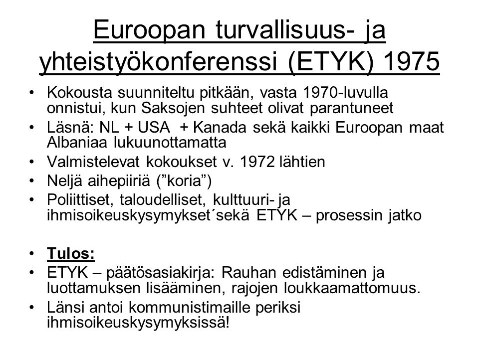 Euroopan turvallisuus- ja yhteistyökonferenssi (ETYK) 1975 Kokousta suunniteltu pitkään, vasta 1970-luvulla onnistui, kun Saksojen suhteet olivat parantuneet Läsnä: NL + USA + Kanada sekä kaikki Euroopan maat Albaniaa lukuunottamatta Valmistelevat kokoukset v.