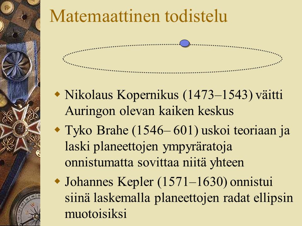 Matemaattinen todistelu  Nikolaus Kopernikus (1473–1543) väitti Auringon olevan kaiken keskus  Tyko Brahe (1546– 601) uskoi teoriaan ja laski planeettojen ympyräratoja onnistumatta sovittaa niitä yhteen  Johannes Kepler (1571–1630) onnistui siinä laskemalla planeettojen radat ellipsin muotoisiksi