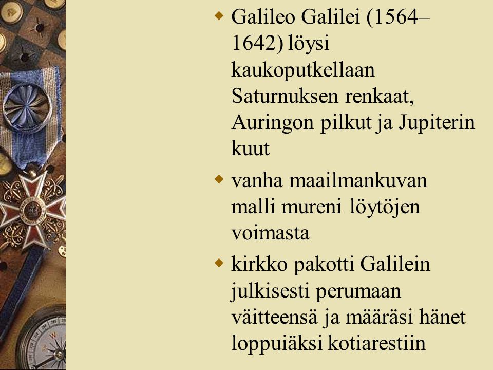  Galileo Galilei (1564– 1642) löysi kaukoputkellaan Saturnuksen renkaat, Auringon pilkut ja Jupiterin kuut  vanha maailmankuvan malli mureni löytöjen voimasta  kirkko pakotti Galilein julkisesti perumaan väitteensä ja määräsi hänet loppuiäksi kotiarestiin