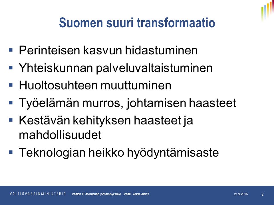 Valtion IT-toiminnan johtamisyksikkö ValtIT Suomen suuri transformaatio  Perinteisen kasvun hidastuminen  Yhteiskunnan palveluvaltaistuminen  Huoltosuhteen muuttuminen  Työelämän murros, johtamisen haasteet  Kestävän kehityksen haasteet ja mahdollisuudet  Teknologian heikko hyödyntämisaste
