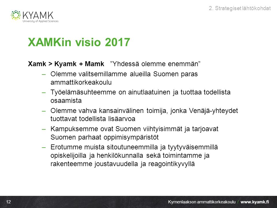 12Kymenlaakson ammattikorkeakoulu /   XAMKin visio 2017 Xamk > Kyamk + Mamk Yhdessä olemme enemmän –Olemme valitsemillamme alueilla Suomen paras ammattikorkeakoulu –Työelämäsuhteemme on ainutlaatuinen ja tuottaa todellista osaamista –Olemme vahva kansainvälinen toimija, jonka Venäjä-yhteydet tuottavat todellista lisäarvoa –Kampuksemme ovat Suomen viihtyisimmät ja tarjoavat Suomen parhaat oppimisympäristöt –Erotumme muista sitoutuneemmilla ja tyytyväisemmillä opiskelijoilla ja henkilökunnalla sekä toimintamme ja rakenteemme joustavuudella ja reagointikyvyllä 2.