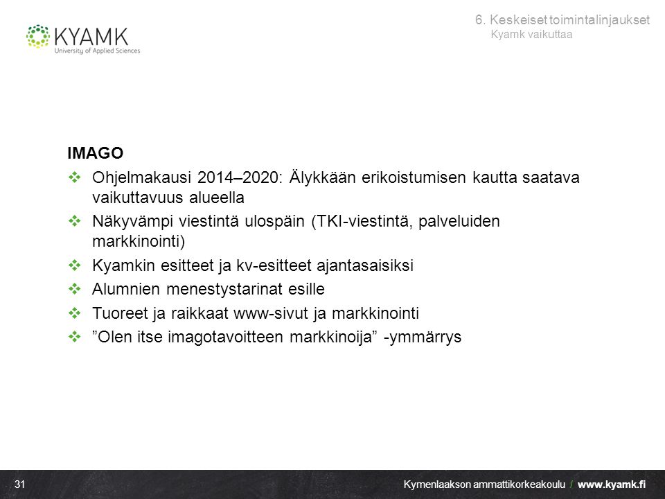 31Kymenlaakson ammattikorkeakoulu /   IMAGO  Ohjelmakausi 2014–2020: Älykkään erikoistumisen kautta saatava vaikuttavuus alueella  Näkyvämpi viestintä ulospäin (TKI-viestintä, palveluiden markkinointi)  Kyamkin esitteet ja kv-esitteet ajantasaisiksi  Alumnien menestystarinat esille  Tuoreet ja raikkaat www-sivut ja markkinointi  Olen itse imagotavoitteen markkinoija -ymmärrys 6.