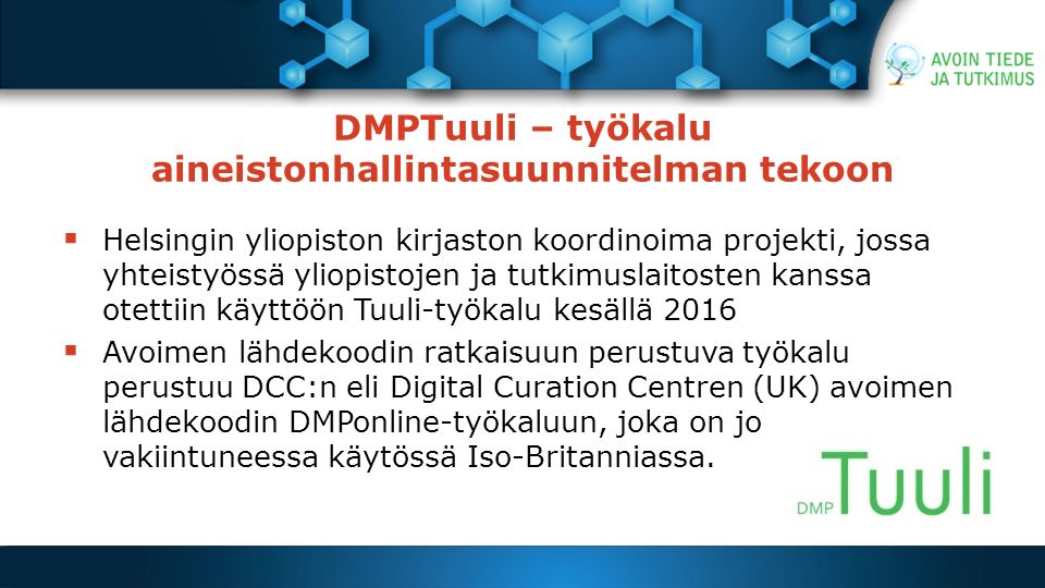 DMPTuuli – työkalu aineistonhallintasuunnitelman tekoon  Helsingin yliopiston kirjaston koordinoima projekti, jossa yhteistyössä yliopistojen ja tutkimuslaitosten kanssa otettiin käyttöön Tuuli-työkalu kesällä 2016  Avoimen lähdekoodin ratkaisuun perustuva työkalu perustuu DCC:n eli Digital Curation Centren (UK) avoimen lähdekoodin DMPonline-työkaluun, joka on jo vakiintuneessa käytössä Iso-Britanniassa.