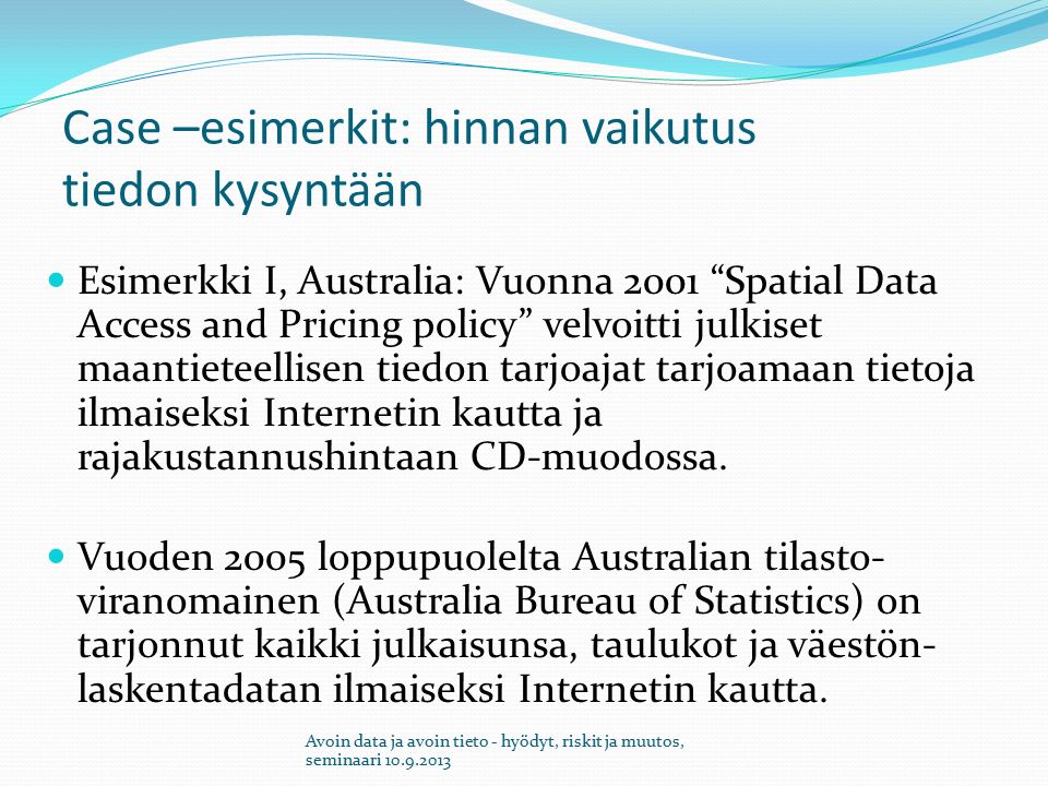 Case –esimerkit: hinnan vaikutus tiedon kysyntään Esimerkki I, Australia: Vuonna 2001 Spatial Data Access and Pricing policy velvoitti julkiset maantieteellisen tiedon tarjoajat tarjoamaan tietoja ilmaiseksi Internetin kautta ja rajakustannushintaan CD-muodossa.