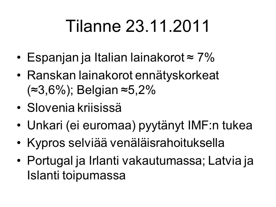 Tilanne Espanjan ja Italian lainakorot ≈ 7% Ranskan lainakorot ennätyskorkeat (≈3,6%); Belgian ≈5,2% Slovenia kriisissä Unkari (ei euromaa) pyytänyt IMF:n tukea Kypros selviää venäläisrahoituksella Portugal ja Irlanti vakautumassa; Latvia ja Islanti toipumassa