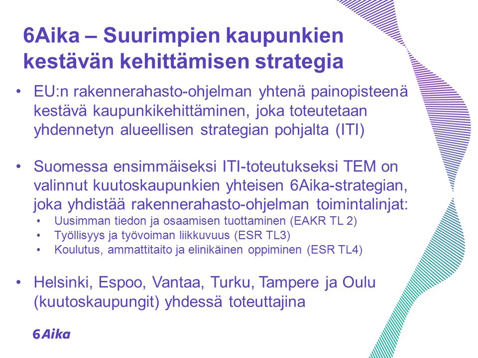 6Aika – Suurimpien kaupunkien kestävän kehittämisen strategia EU:n rakennerahasto-ohjelman yhtenä painopisteenä kestävä kaupunkikehittäminen, joka toteutetaan yhdennetyn alueellisen strategian pohjalta (ITI) Suomessa ensimmäiseksi ITI-toteutukseksi TEM on valinnut kuutoskaupunkien yhteisen 6Aika-strategian, joka yhdistää rakennerahasto-ohjelman toimintalinjat: Uusimman tiedon ja osaamisen tuottaminen (EAKR TL 2) Työllisyys ja työvoiman liikkuvuus (ESR TL3) Koulutus, ammattitaito ja elinikäinen oppiminen (ESR TL4) Helsinki, Espoo, Vantaa, Turku, Tampere ja Oulu (kuutoskaupungit) yhdessä toteuttajina