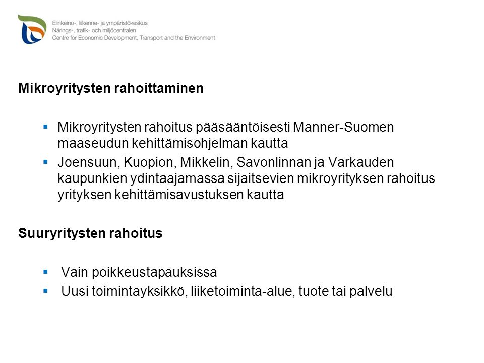 Mikroyritysten rahoittaminen  Mikroyritysten rahoitus pääsääntöisesti Manner-Suomen maaseudun kehittämisohjelman kautta  Joensuun, Kuopion, Mikkelin, Savonlinnan ja Varkauden kaupunkien ydintaajamassa sijaitsevien mikroyrityksen rahoitus yrityksen kehittämisavustuksen kautta Suuryritysten rahoitus  Vain poikkeustapauksissa  Uusi toimintayksikkö, liiketoiminta-alue, tuote tai palvelu