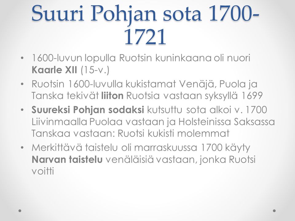 Suuri Pohjan sota luvun lopulla Ruotsin kuninkaana oli nuori Kaarle XII (15-v.) Ruotsin 1600-luvulla kukistamat Venäjä, Puola ja Tanska tekivät liiton Ruotsia vastaan syksyllä 1699 Suureksi Pohjan sodaksi kutsuttu sota alkoi v.