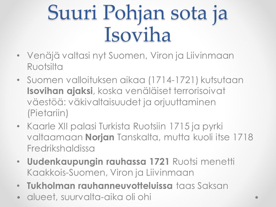 Suuri Pohjan sota ja Isoviha Venäjä valtasi nyt Suomen, Viron ja Liivinmaan Ruotsilta Suomen valloituksen aikaa ( ) kutsutaan Isovihan ajaksi, koska venäläiset terrorisoivat väestöä: väkivaltaisuudet ja orjuuttaminen (Pietariin) Kaarle XII palasi Turkista Ruotsiin 1715 ja pyrki valtaamaan Norjan Tanskalta, mutta kuoli itse 1718 Fredrikshaldissa Uudenkaupungin rauhassa 1721 Ruotsi menetti Kaakkois-Suomen, Viron ja Liivinmaan Tukholman rauhanneuvotteluissa taas Saksan alueet, suurvalta-aika oli ohi