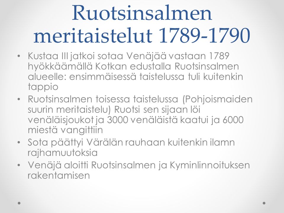 Ruotsinsalmen meritaistelut Kustaa III jatkoi sotaa Venäjää vastaan 1789 hyökkäämällä Kotkan edustalla Ruotsinsalmen alueelle: ensimmäisessä taistelussa tuli kuitenkin tappio Ruotsinsalmen toisessa taistelussa (Pohjoismaiden suurin meritaistelu) Ruotsi sen sijaan löi venäläisjoukot ja 3000 venäläistä kaatui ja 6000 miestä vangittiin Sota päättyi Värälän rauhaan kuitenkin ilamn rajhamuutoksia Venäjä aloitti Ruotsinsalmen ja Kyminlinnoituksen rakentamisen