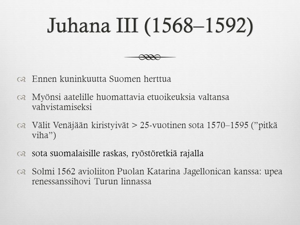 Juhana III (1568–1592)Juhana III (1568–1592)  Ennen kuninkuutta Suomen herttua  Myönsi aatelille huomattavia etuoikeuksia valtansa vahvistamiseksi  Välit Venäjään kiristyivät > 25-vuotinen sota 1570–1595 ( pitkä viha )  sota suomalaisille raskas, ryöstöretkiä rajalla  Solmi 1562 avioliiton Puolan Katarina Jagellonican kanssa: upea renessanssihovi Turun linnassa