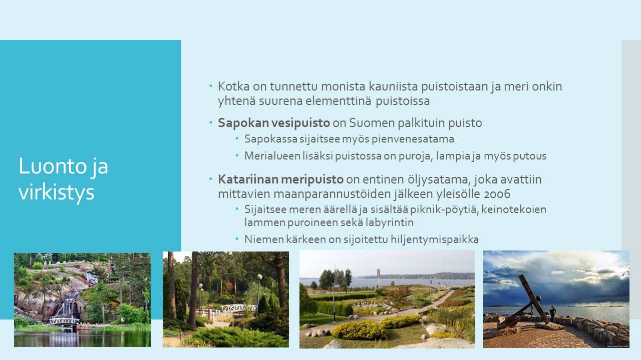 Luonto ja virkistys  Kotka on tunnettu monista kauniista puistoistaan ja meri onkin yhtenä suurena elementtinä puistoissa  Sapokan vesipuisto on Suomen palkituin puisto  Sapokassa sijaitsee myös pienvenesatama  Merialueen lisäksi puistossa on puroja, lampia ja myös putous  Katariinan meripuisto on entinen öljysatama, joka avattiin mittavien maanparannustöiden jälkeen yleisölle 2006  Sijaitsee meren äärellä ja sisältää piknik-pöytiä, keinotekoien lammen puroineen sekä labyrintin  Niemen kärkeen on sijoitettu hiljentymispaikka