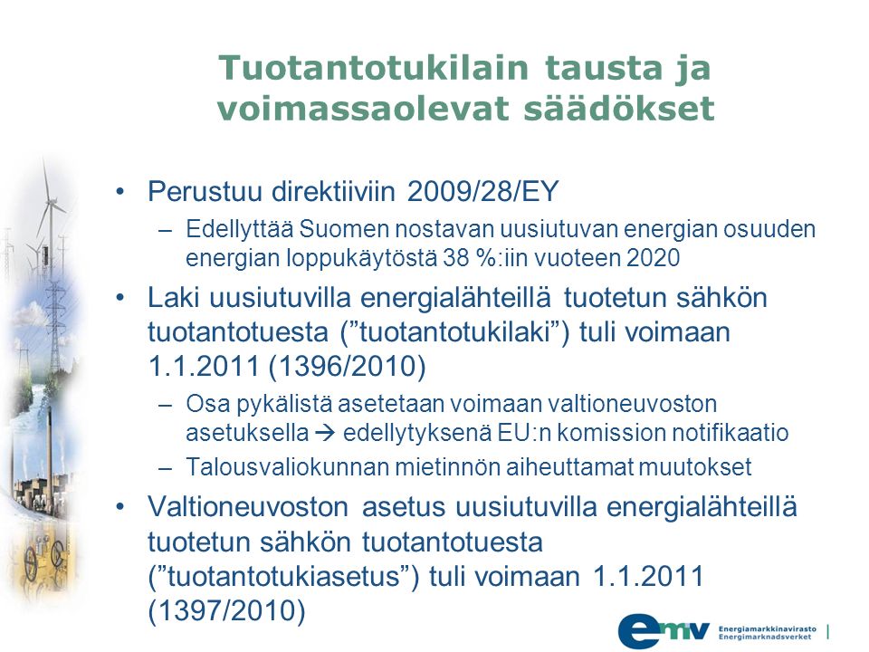 Tuotantotukilain tausta ja voimassaolevat säädökset Perustuu direktiiviin 2009/28/EY –Edellyttää Suomen nostavan uusiutuvan energian osuuden energian loppukäytöstä 38 %:iin vuoteen 2020 Laki uusiutuvilla energialähteillä tuotetun sähkön tuotantotuesta ( tuotantotukilaki ) tuli voimaan (1396/2010) –Osa pykälistä asetetaan voimaan valtioneuvoston asetuksella  edellytyksenä EU:n komission notifikaatio –Talousvaliokunnan mietinnön aiheuttamat muutokset Valtioneuvoston asetus uusiutuvilla energialähteillä tuotetun sähkön tuotantotuesta ( tuotantotukiasetus ) tuli voimaan (1397/2010)