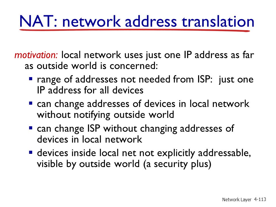 Network Layer motivation: local network uses just one IP address as far as outside world is concerned:  range of addresses not needed from ISP: just one IP address for all devices  can change addresses of devices in local network without notifying outside world  can change ISP without changing addresses of devices in local network  devices inside local net not explicitly addressable, visible by outside world (a security plus) NAT: network address translation
